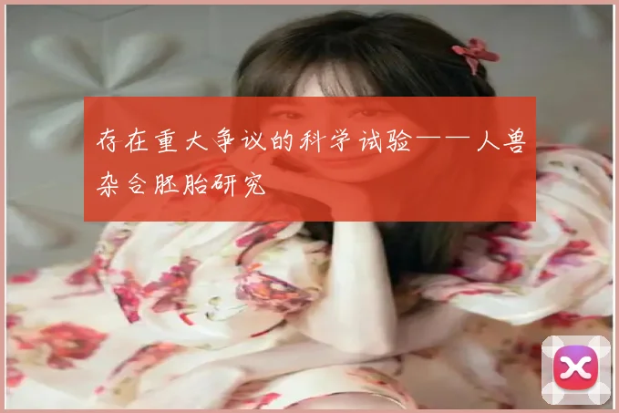 存在重大争议的科学试验——人兽杂合胚胎研究
